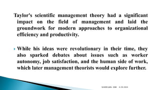Taylor's scientific management theory had a significant
impact on the field of management and laid the
groundwork for modern approaches to organizational
efficiency and productivity.
 While his ideas were revolutionary in their time, they
also sparked debates about issues such as worker
autonomy, job satisfaction, and the human side of work,
which later management theorists would explore further.
4/29/2024
SUVEER JAIN- SDM
 