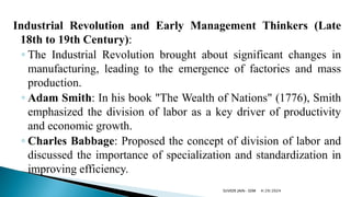 Industrial Revolution and Early Management Thinkers (Late
18th to 19th Century):
◦ The Industrial Revolution brought about significant changes in
manufacturing, leading to the emergence of factories and mass
production.
◦ Adam Smith: In his book "The Wealth of Nations" (1776), Smith
emphasized the division of labor as a key driver of productivity
and economic growth.
◦ Charles Babbage: Proposed the concept of division of labor and
discussed the importance of specialization and standardization in
improving efficiency.
4/29/2024
SUVEER JAIN- SDM
 