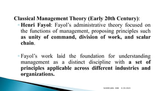 Classical Management Theory (Early 20th Century):
◦ Henri Fayol: Fayol’s administrative theory focused on
the functions of management, proposing principles such
as unity of command, division of work, and scalar
chain.
◦ Fayol’s work laid the foundation for understanding
management as a distinct discipline with a set of
principles applicable across different industries and
organizations.
4/29/2024
SUVEER JAIN- SDM
 