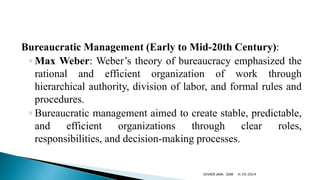 Bureaucratic Management (Early to Mid-20th Century):
◦ Max Weber: Weber’s theory of bureaucracy emphasized the
rational and efficient organization of work through
hierarchical authority, division of labor, and formal rules and
procedures.
◦ Bureaucratic management aimed to create stable, predictable,
and efficient organizations through clear roles,
responsibilities, and decision-making processes.
4/29/2024
SUVEER JAIN- SDM
 
