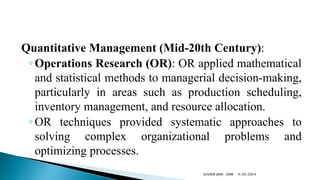 Quantitative Management (Mid-20th Century):
◦Operations Research (OR): OR applied mathematical
and statistical methods to managerial decision-making,
particularly in areas such as production scheduling,
inventory management, and resource allocation.
◦OR techniques provided systematic approaches to
solving complex organizational problems and
optimizing processes.
4/29/2024
SUVEER JAIN- SDM
 