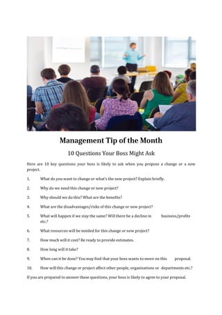 Management Tip of the Month
10 Questions Your Boss Might Ask
Here are 10 key questions your boss is likely to ask when you propose a change or a new
project.
1. What do you want to change or what’s the new project? Explain briefly.
2. Why do we need this change or new project?
3. Why should we do this? What are the benefits?
4. What are the disadvantages/risks of this change or new project?
5. What will happen if we stay the same? Will there be a decline in business/profits
etc.?
6. What resources will be needed for this change or new project?
7. How much will it cost? Be ready to provide estimates.
8. How long will it take?
9. When can it be done? You may find that your boss wants to move on this proposal.
10. How will this change or project affect other people, organisations or departments etc.?
If you are prepared to answer these questions, your boss is likely to agree to your proposal.
 
