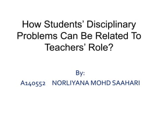 How Students’ Disciplinary 
Problems Can Be Related To 
Teachers’ Role? 
By: 
A140552 NORLIYANA MOHD SAAHARI 
 