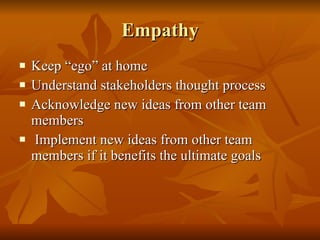 Empathy Keep “ego” at home Understand stakeholders thought process Acknowledge new ideas from other team members Implement new ideas from other team members if it benefits the ultimate goals 