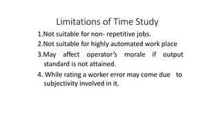 Limitations of Time Study
1.Not suitable for non- repetitive jobs.
2.Not suitable for highly automated work place
3.May affect operator’s morale if output
standard is not attained.
4. While rating a worker error may come due to
subjectivity involved in it.
 