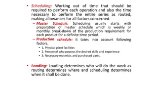 • Scheduling: Working out of time that should be
required to perform each operation and also the time
necessary to perform the entire series as routed,
making allowances for all factors concerned.
– Master Schedule: Scheduling usually starts with
preparation of master schedule which is weekly or
monthly break-down of the production requirement for
each product for a definite time period.
schedule: It takes into account following– Production
factors.
• 1. Physical plant facilities
• 2. Personnel who possess the desired skills and experience
• 3. Necessary materials and purchased parts.
• Loading: Loading determines who will do the work as
routing determines where and scheduling determines
when it shall be done.
 