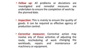 • Follow up: All problems or deviations are
investigated and remedial measures are
undertaken to ensure the completion of work by
the planned date.
• Inspection: This is mainly to ensure the quality of
goods. It can be required as effective agency of
production control.
• Corrective measures: Corrective action may
involve any of those activities of adjusting the
route, rescheduling of work
maintenance
changing the
ofworkloads, repairs and
machinery or equipment.
 