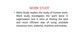 WORK STUDY
• Work Study implies the study of human work.
Work study investigates the work done in
organization and it aims at finding the best
and most efficient way of using available
resources men, material, machine and money.
 