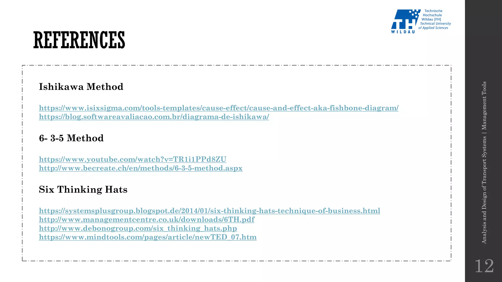 REFERENCES
AnalysisandDesignofTransportSystems|ManagementTools
12
Ishikawa Method
https://www.isixsigma.com/tools-templates/cause-effect/cause-and-effect-aka-fishbone-diagram/
https://blog.softwareavaliacao.com.br/diagrama-de-ishikawa/
6- 3-5 Method
https://www.youtube.com/watch?v=TR1i1PPd8ZU
http://www.becreate.ch/en/methods/6-3-5-method.aspx
Six Thinking Hats
https://systemsplusgroup.blogspot.de/2014/01/six-thinking-hats-technique-of-business.html
http://www.managementcentre.co.uk/downloads/6TH.pdf
http://www.debonogroup.com/six_thinking_hats.php
https://www.mindtools.com/pages/article/newTED_07.htm
 