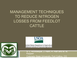MANAGEMENT TECHNIQUES
  TO REDUCE NITROGEN
 LOSSES FROM FEEDLOT
        CATTLE




      S. L. Archibeque, J. Ham, H. Han and M. M.
      Kappen
      Colorado State University, Fort Collins, CO
 