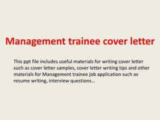 Management trainee cover letter
This ppt file includes useful materials for writing cover letter
such as cover letter samples, cover letter writing tips and other
materials for Management trainee job application such as
resume writing, interview questions…

 