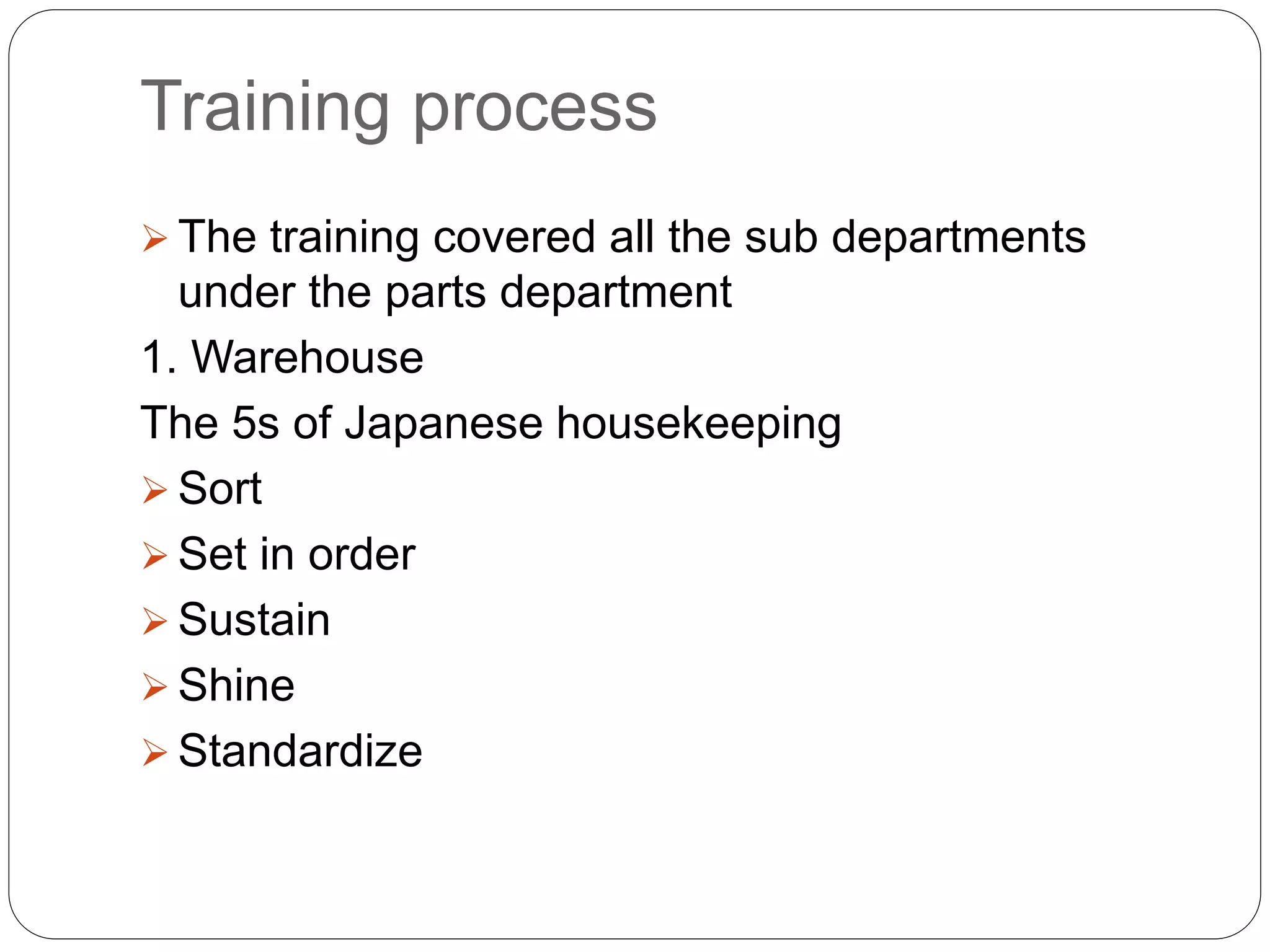 Training process
 The training covered all the sub departments
under the parts department
1. Warehouse
The 5s of Japanese housekeeping
 Sort
 Set in order
 Sustain
 Shine
 Standardize
 