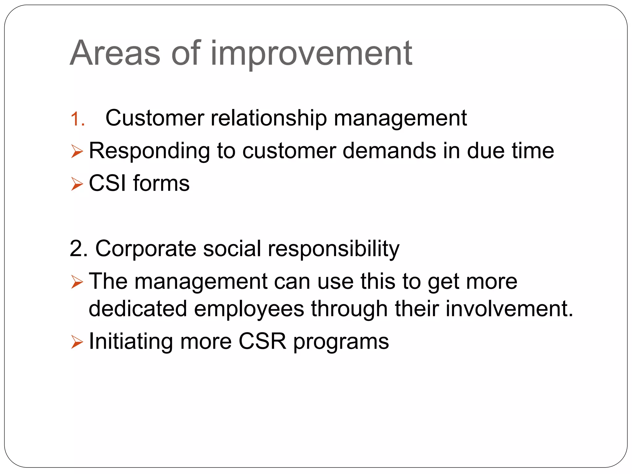 Areas of improvement
1. Customer relationship management
 Responding to customer demands in due time
 CSI forms
2. Corporate social responsibility
 The management can use this to get more
dedicated employees through their involvement.
 Initiating more CSR programs
 