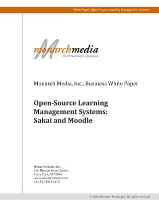 White Paper | Open-Source Learning Management Systems




Monarch Media, Inc., Business White Paper


Open-Source Learning
Management Systems:
Sakai and Moodle




Monarch Media, Inc.
406 Mission Street, Suite J
Santa Cruz, CA 95060
www.monarchmedia.com
831.457.4414 x113



                                         © 2010 Monarch Media, Inc. All rights reserved.
 