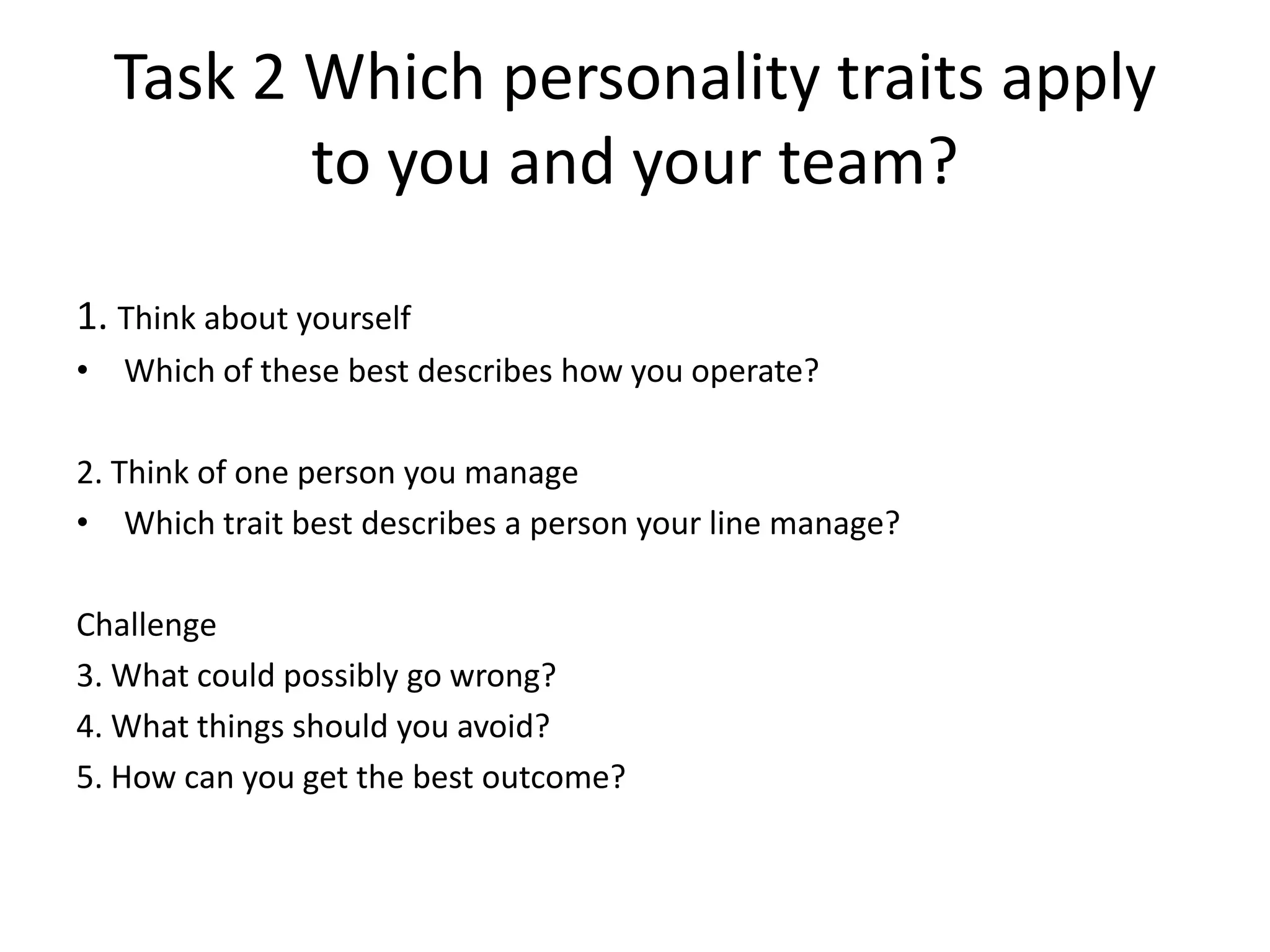 Task 2 Which personality traits apply
         to you and your team?

1. Think about yourself
• Which of these best describes how you operate?

2. Think of one person you manage
• Which trait best describes a person your line manage?

Challenge
3. What could possibly go wrong?
4. What things should you avoid?
5. How can you get the best outcome?
 