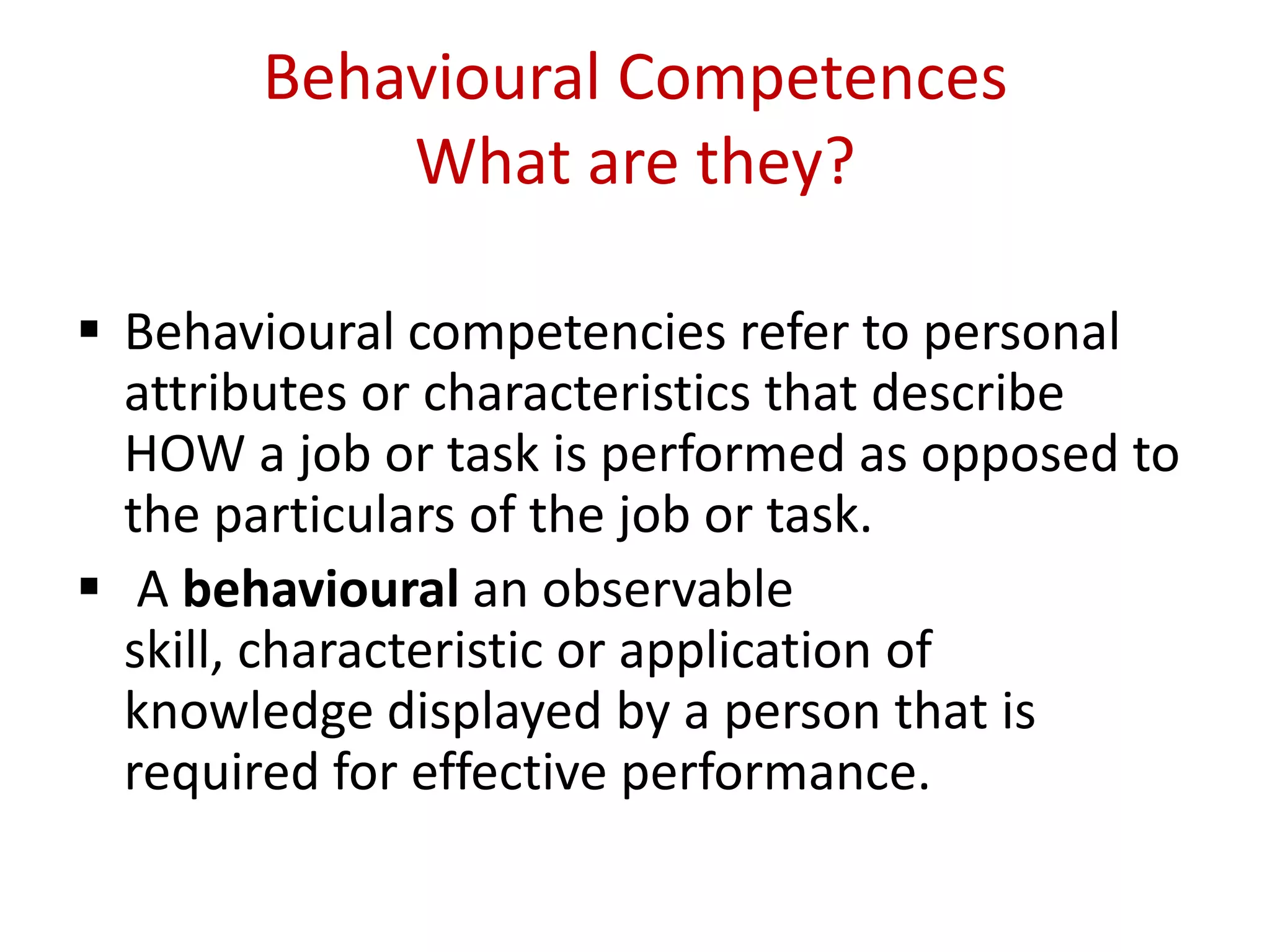 Behavioural Competences
           What are they?

 Behavioural competencies refer to personal
  attributes or characteristics that describe
  HOW a job or task is performed as opposed to
  the particulars of the job or task.
 A behavioural an observable
  skill, characteristic or application of
  knowledge displayed by a person that is
  required for effective performance.
 