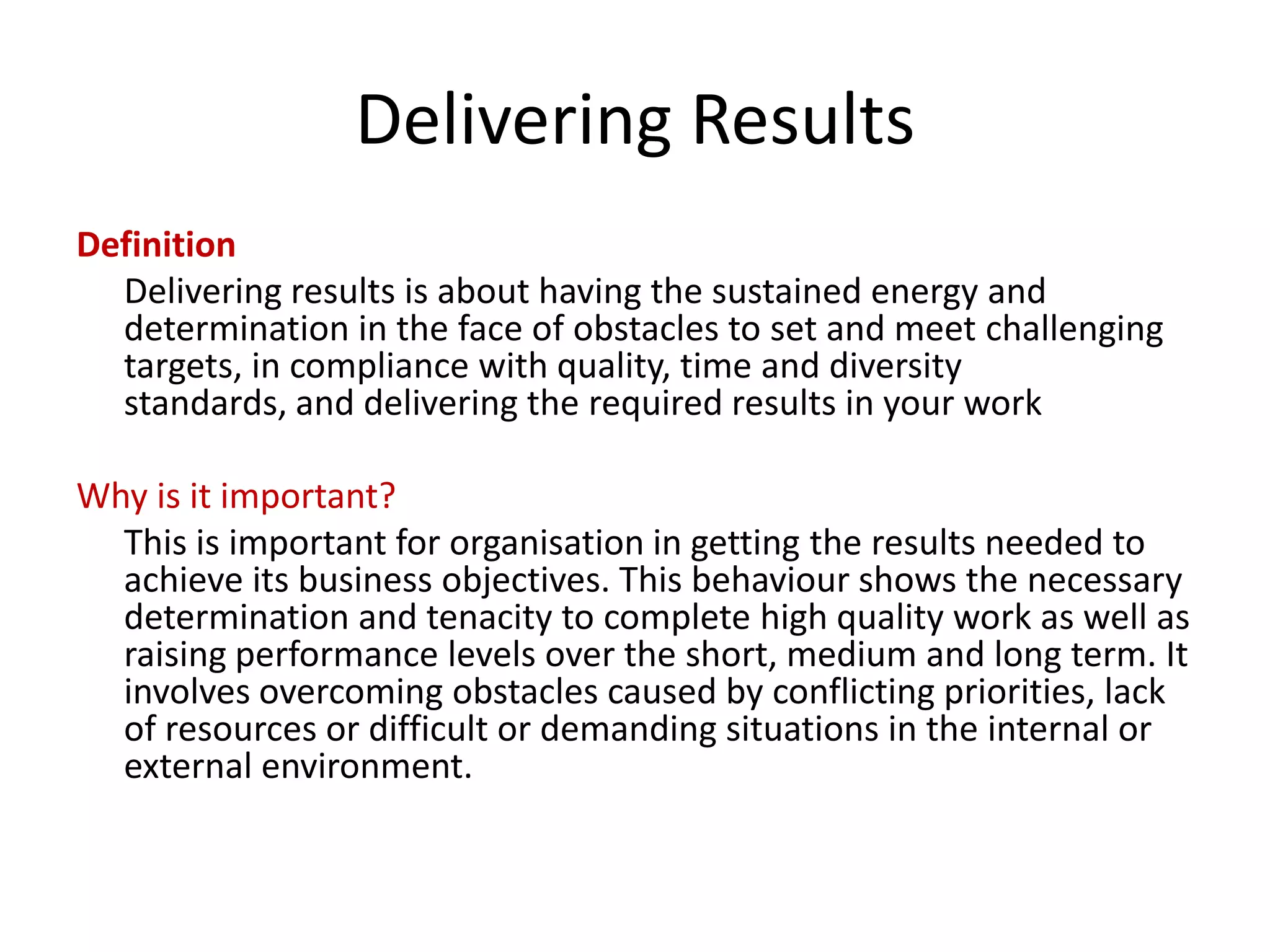 Delivering Results
Definition
  Delivering results is about having the sustained energy and
  determination in the face of obstacles to set and meet challenging
  targets, in compliance with quality, time and diversity
  standards, and delivering the required results in your work

Why is it important?
  This is important for organisation in getting the results needed to
  achieve its business objectives. This behaviour shows the necessary
  determination and tenacity to complete high quality work as well as
  raising performance levels over the short, medium and long term. It
  involves overcoming obstacles caused by conflicting priorities, lack
  of resources or difficult or demanding situations in the internal or
  external environment.
 