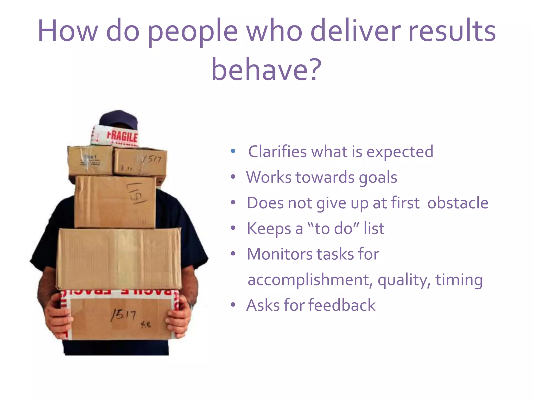 How do people who deliver results
           behave?

             • Clarifies what is expected
             • Works towards goals
             • Does not give up at first obstacle
             • Keeps a “to do” list
             • Monitors tasks for
               accomplishment, quality, timing
             • Asks for feedback
 