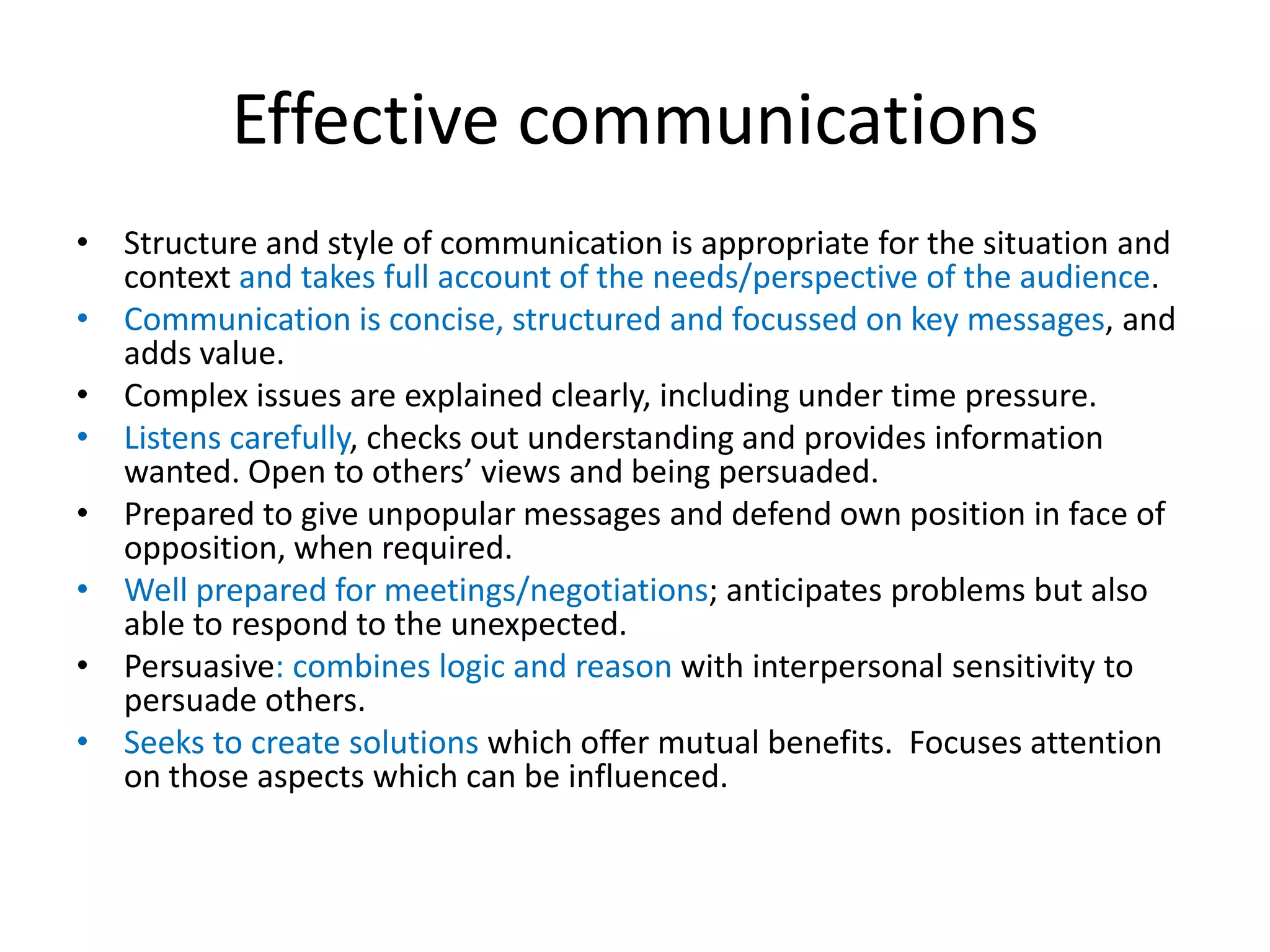 Effective communications
• Structure and style of communication is appropriate for the situation and
  context and takes full account of the needs/perspective of the audience.
• Communication is concise, structured and focussed on key messages, and
  adds value.
• Complex issues are explained clearly, including under time pressure.
• Listens carefully, checks out understanding and provides information
  wanted. Open to others’ views and being persuaded.
• Prepared to give unpopular messages and defend own position in face of
  opposition, when required.
• Well prepared for meetings/negotiations; anticipates problems but also
  able to respond to the unexpected.
• Persuasive: combines logic and reason with interpersonal sensitivity to
  persuade others.
• Seeks to create solutions which offer mutual benefits. Focuses attention
  on those aspects which can be influenced.
 