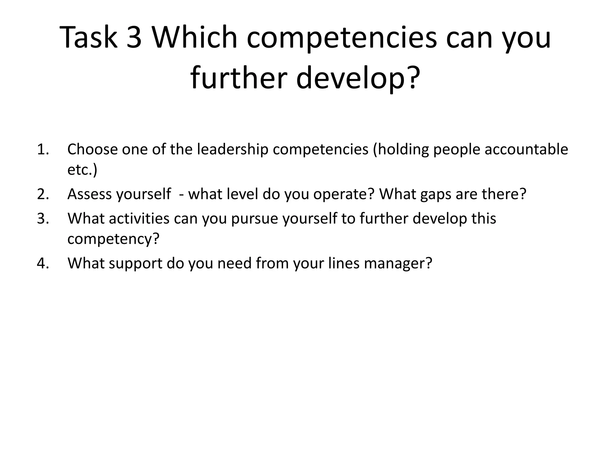 Task 3 Which competencies can you
              further develop?
1.   Choose one of the leadership competencies (holding people accountable
     etc.)
2.   Assess yourself - what level do you operate? What gaps are there?
3.   What activities can you pursue yourself to further develop this
     competency?
4.   What support do you need from your lines manager?
 