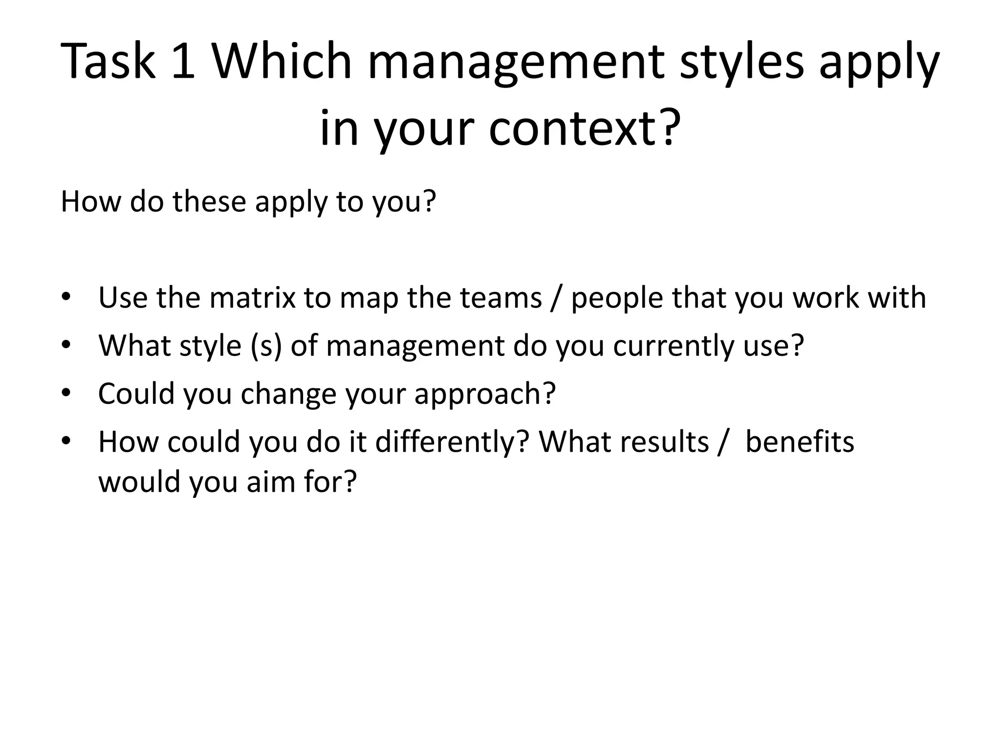 Task 1 Which management styles apply
           in your context?
How do these apply to you?

•   Use the matrix to map the teams / people that you work with
•   What style (s) of management do you currently use?
•   Could you change your approach?
•   How could you do it differently? What results / benefits
    would you aim for?
 
