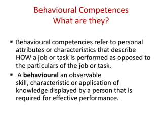 Behavioural Competences
           What are they?

 Behavioural competencies refer to personal
  attributes or characteristics that describe
  HOW a job or task is performed as opposed to
  the particulars of the job or task.
 A behavioural an observable
  skill, characteristic or application of
  knowledge displayed by a person that is
  required for effective performance.
 