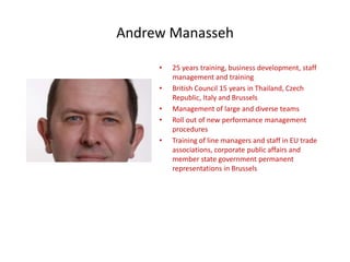 Andrew Manasseh

     •   25 years training, business development, staff
         management and training
     •   British Council 15 years in Thailand, Czech
         Republic, Italy and Brussels
     •   Management of large and diverse teams
     •   Roll out of new performance management
         procedures
     •   Training of line managers and staff in EU trade
         associations, corporate public affairs and
         member state government permanent
         representations in Brussels
 