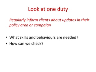 Look at one duty
 Regularly inform clients about updates in their
 policy area or campaign

• What skills and behaviours are needed?
• How can we check?
 