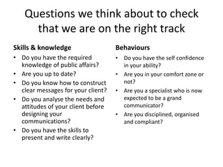 Questions we think about to check
     that we are on the right track
Skills & knowledge                  Behaviours
• Do you have the required          • Do you have the self confidence
  knowledge of public affairs?        in your ability?
• Are you up to date?               • Are you in your comfort zone or
• Do you know how to construct        not?
  clear messages for your client?   • Are you a specialist who is now
• Do you analyse the needs and        expected to be a grand
  attitudes of your client before     communicator?
  designing your                    • Are you disciplined, organised
  communications?                     and compliant?
• Do you have the skills to
  present and write clearly?
 