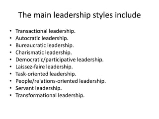 The main leadership styles include
•   Transactional leadership.
•   Autocratic leadership.
•   Bureaucratic leadership.
•   Charismatic leadership.
•   Democratic/participative leadership.
•   Laissez-faire leadership.
•   Task-oriented leadership.
•   People/relations-oriented leadership.
•   Servant leadership.
•   Transformational leadership.
 