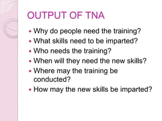 OUTPUT OF TNA
 Why do people need the training?
 What skills need to be imparted?
 Who needs the training?
 When will they need the new skills?
 Where may the training be
  conducted?
 How may the new skills be imparted?
 