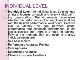 INDIVIDUAL LEVEL
   Individual Level - At individual level, training need
    analysis focuses on each and every individual in
    the organization. The organization scrutinizes
    whether the performance of an employee is at par
    with the desired performance level or not. Here we
    aim to identify the gap between actual
    performance and expected performance. If this
    gap is positive then there is a need for training.
    Few of the methods that are used to analyze
    individual needs are:
   Self Assessment
   Performance Appraisal Review
   Peer Appraisal
   Subordinate Appraisal
   Client & Customer Feedback
 