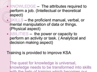  KNOWLEDGE – The attributes required to
  perform a job. (Intellectual or theoretical
  aspect)
 SKILLS – the proficient manual, verbal, or
  mental manipulation of data or things.
  (Physical aspect)
 ABILITIES – the power or capacity to
  perform an activity or task. ( Analytical and
  decision making aspect)

Training is provided to improve KSA

    The quest for knowledge is universal,
    knowledge needs to be transformed into skills
 
