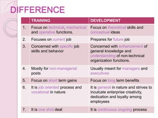 DIFFERENCE
       TRAINING                         DEVELOPMENT
  1.   Focus on technical, mechanical   Focus on theoretical skills and
       and operative functions.         conceptual ideas
  2.   Focuses on current job           Prepares for future job
  3.   Concerned with specific job      Concerned with enhancement of
       skills and behavior              general knowledge and
                                        understanding of non-technical
                                        organization functions.

  4.   Mostly for non-managerial        Usually meant for managers and
       posts                            executives
  5.   Focus on short term gains        Focus on long term benefits
  6.   It is job oriented process and   It is general in nature and strives to
       vocational in nature             inculcate enterprise creativity,
                                        dedication and loyalty among
                                        employees

  7.   It is one shot deal              It is continuous ongoing process
 