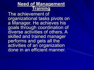 Need of Management
Training
The achievement of
organizational tasks pivots on
a Manager. He achieves his
goals through coordination of
diverse activities of others. A
skilled and trained manager
performs and gets all the
activities of an organization
done in an efficient manner.
 