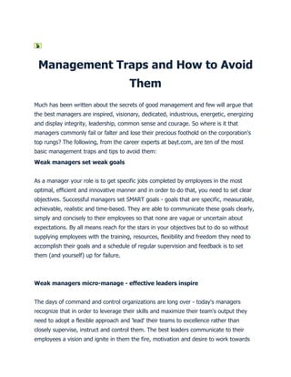Management Traps and How to Avoid
                                      Them
Much has been written about the secrets of good management and few will argue that
the best managers are inspired, visionary, dedicated, industrious, energetic, energizing
and display integrity, leadership, common sense and courage. So where is it that
managers commonly fail or falter and lose their precious foothold on the corporation's
top rungs? The following, from the career experts at bayt.com, are ten of the most
basic management traps and tips to avoid them:
Weak managers set weak goals


As a manager your role is to get specific jobs completed by employees in the most
optimal, efficient and innovative manner and in order to do that, you need to set clear
objectives. Successful managers set SMART goals - goals that are specific, measurable,
achievable, realistic and time-based. They are able to communicate these goals clearly,
simply and concisely to their employees so that none are vague or uncertain about
expectations. By all means reach for the stars in your objectives but to do so without
supplying employees with the training, resources, flexibility and freedom they need to
accomplish their goals and a schedule of regular supervision and feedback is to set
them (and yourself) up for failure.



Weak managers micro-manage - effective leaders inspire


The days of command and control organizations are long over - today's managers
recognize that in order to leverage their skills and maximize their team's output they
need to adopt a flexible approach and 'lead' their teams to excellence rather than
closely supervise, instruct and control them. The best leaders communicate to their
employees a vision and ignite in them the fire, motivation and desire to work towards
 
