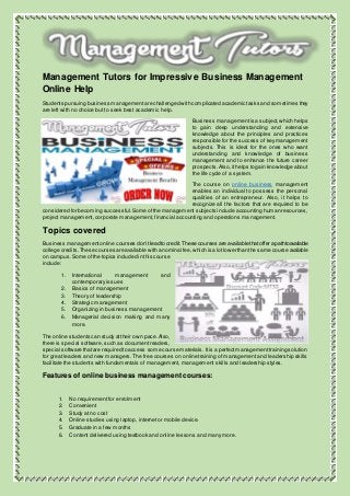 Management Tutors for Impressive Business Management
Online Help
Students pursuing business managementare challenged with complicated academic tasks and sometimes they
are left with no choice but to seek best academic help.
Business managementis a subject,which helps
to gain deep understanding and extensive
knowledge about the principles and practices
responsible for the success of keymanagement
subjects. This is ideal for the ones who want
understanding and knowledge of business
management and to enhance the future career
prospects. Also,ithelps to gain knowledge about
the life cycle of a system.
The course on online business management
enables an individual to possess the personal
qualities of an entrepreneur. Also, it helps to
recognize all the factors that are required to be
considered for becoming successful.Some ofthe management subjects include accounting human resources,
project management, corporate management, financial accounting and operations management.
Topics covered
Business managementonline courses don’tlead to credit.These courses are available thatoffer a pathtoavailable
college credits.These courses are available with a nominal fee,which is a lotlower than the same course available
on campus.Some ofthe topics included in this course
include:
1. International management and
contemporary issues
2. Basics of management
3. Theory of leadership
4. Strategic management
5. Organizing in business management
6. Managerial decision making and many
more.
The online students can study attheir own pace.Also,
there is special software, such as documentreaders,
special software thatare required to access some course materials. Itis a perfectmanagementtraining solution
for great leaders and new managers.The free courses on online training of management and leadership skills
facilitate the students with fundamentals of management, management skills and leadership styles.
Features of online business management courses:
1. No requirement for enrolment
2. Convenient
3. Study at no cost
4. Online studies using laptop, internet or mobile device.
5. Graduate in a few months
6. Content delivered using textbook and online lessons and many more.
 