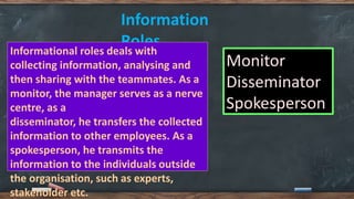Information
Roles
Informational roles deals with
collecting information, analysing and
then sharing with the teammates. As a
monitor, the manager serves as a nerve
centre, as a
disseminator, he transfers the collected
information to other employees. As a
spokesperson, he transmits the
information to the individuals outside
the organisation, such as experts,
stakeholder etc.
Monitor
Disseminator
Spokesperson
 