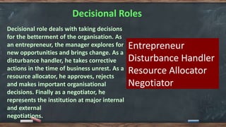 Decisional Roles
Decisional role deals with taking decisions
for the betterment of the organisation. As
an entrepreneur, the manager explores for
new opportunities and brings change. As a
disturbance handler, he takes corrective
actions in the time of business unrest. As a
resource allocator, he approves, rejects
and makes important organisational
decisions. Finally as a negotiator, he
represents the institution at major internal
and external
negotiations.
Entrepreneur
Disturbance Handler
Resource Allocator
Negotiator
 