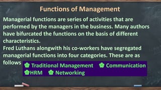 Functions of Management
Managerial functions are series of activities that are
performed by the managers in the business. Many authors
have bifurcated the functions on the basis of different
characteristics.
Fred Luthans alongwith his co-workers have segregated
managerial functions into four categories. These are as
follows 🌸 Traditional Management 🌸 Communication
🌸HRM 🌸 Networking
 