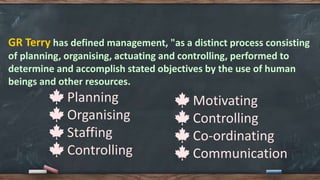 GR Terry has defined management, "as a distinct process consisting
of planning, organising, actuating and controlling, performed to
determine and accomplish stated objectives by the use of human
beings and other resources.
🍁 Planning
🍁 Organising
🍁 Staffing
🍁 Controlling
🍁 Motivating
🍁 Controlling
🍁 Co-ordinating
🍁 Communication
 