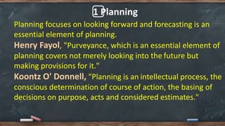 1️⃣ Planning
Planning focuses on looking forward and forecasting is an
essential element of planning.
Henry Fayol, "Purveyance, which is an essential element of
planning covers not merely looking into the future but
making provisions for it."
Koontz O' Donnell, "Planning is an intellectual process, the
conscious determination of course of action, the basing of
decisions on purpose, acts and considered estimates."
 