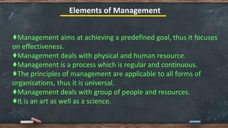 Elements of Management
♦️Management aims at achieving a predefined goal, thus it focuses
on effectiveness.
♦️Management deals with physical and human resource.
♦️Management is a process which is regular and continuous.
♦️The principles of management are applicable to all forms of
organisations, thus it is universal.
♦️Management deals with group of people and resources.
♦️It is an art as well as a science.
 