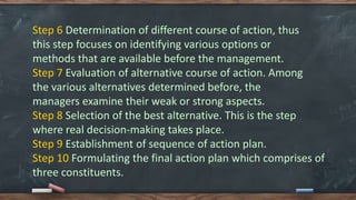 Step 6 Determination of different course of action, thus
this step focuses on identifying various options or
methods that are available before the management.
Step 7 Evaluation of alternative course of action. Among
the various alternatives determined before, the
managers examine their weak or strong aspects.
Step 8 Selection of the best alternative. This is the step
where real decision-making takes place.
Step 9 Establishment of sequence of action plan.
Step 10 Formulating the final action plan which comprises of
three constituents.
 