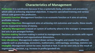 Characteristics of Management
Profession It is a profession because it has a systematic body, principles and procedures
which aims at achieving stipulated objectives. It requires specialised training and various
ethical code govern this profession.
Economic Function Management function is an economic function as it aims at earning
profitable returns.
Attaining Objectives Management aims at achieving rich outcomes and results, these results
can be measured in terms of money.
Authority Management is based on system of authority where in the manager is empowered
and acts in pre-arranged fashion.
Decision-making Decision-making is central to management. Decisions are made with regard
to various operational and organisational dimensions.
Inter-disciplinary Management subject draws various thoughts and model from different
subjects such as psychology, economics, mathematics, anthropology, sociology, statistics etc.
Intangible Management cannot be seen, touched or feet. It can be seen only as the result of
organisation's decision, e.g. increase in profits/goodwill etc.
 