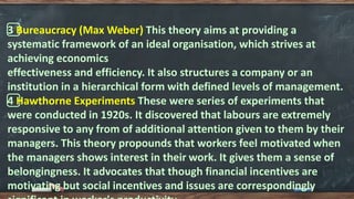3️⃣ Bureaucracy (Max Weber) This theory aims at providing a
systematic framework of an ideal organisation, which strives at
achieving economics
effectiveness and efficiency. It also structures a company or an
institution in a hierarchical form with defined levels of management.
4️⃣ Hawthorne Experiments These were series of experiments that
were conducted in 1920s. It discovered that labours are extremely
responsive to any from of additional attention given to them by their
managers. This theory propounds that workers feel motivated when
the managers shows interest in their work. It gives them a sense of
belongingness. It advocates that though financial incentives are
motivating but social incentives and issues are correspondingly
 