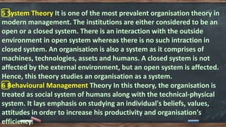 5️⃣ System Theory It is one of the most prevalent organisation theory in
modern management. The institutions are either considered to be an
open or a closed system. There is an interaction with the outside
environment in open system whereas there is no such intraction in
closed system. An organisation is also a system as it comprises of
machines, technologies, assets and humans. A closed system is not
affected by the external environment, but an open system is affected.
Hence, this theory studies an organisation as a system.
6️⃣ Behavioural Management Theory In this theory, the organisation is
treated as social system of humans along with the technical-physical
system. It lays emphasis on studying an individual's beliefs, values,
attitudes in order to increase his productivity and organisation's
efficiency.
 