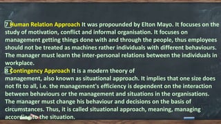 7️⃣ Human Relation Approach It was propounded by Elton Mayo. It focuses on the
study of motivation, conflict and informal organisation. It focuses on
management getting things done with and through the people, thus employees
should not be treated as machines rather individuals with different behaviours.
The manager must learn the inter-personal relations between the individuals in
workplace.
8️⃣ Contingency Approach It is a modern theory of
management, also known as situational approach. It implies that one size does
not fit to all, i.e. the management's efficiency is dependent on the interaction
between behaviours or the management and situations in the organisations.
The manager must change his behaviour and decisions on the basis of
circumstances. Thus, it is called situational approach, meaning, managing
according to the situation.
 