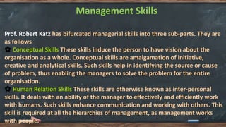 Management Skills
Prof. Robert Katz has bifurcated managerial skills into three sub-parts. They are
as follows
🌼 Conceptual Skills These skills induce the person to have vision about the
organisation as a whole. Conceptual skills are amalgamation of initiative,
creative and analytical skills. Such skills help in identifying the source or cause
of problem, thus enabling the managers to solve the problem for the entire
organisation.
🌼 Human Relation Skills These skills are otherwise known as inter-personal
skills. It deals with an ability of the manager to effectively and efficiently work
with humans. Such skills enhance communication and working with others. This
skill is required at all the hierarchies of management, as management works
with people.
 