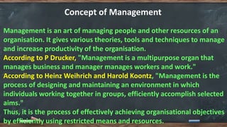 Concept of Management
Management is an art of managing people and other resources of an
organisation. It gives various theories, tools and techniques to manage
and increase productivity of the organisation.
According to P Drucker, "Management is a multipurpose organ that
manages business and manager manages workers and work."
According to Heinz Weihrich and Harold Koontz, "Management is the
process of designing and maintaining an environment in which
individuals working together in groups, efficiently accomplish selected
aims."
Thus, it is the process of effectively achieving organisational objectives
by efficiently using restricted means and resources.
 